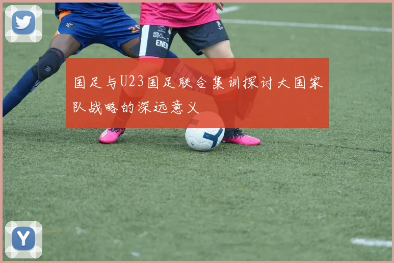 国足与U23国足联合集训探讨大国家队战略的深远意义