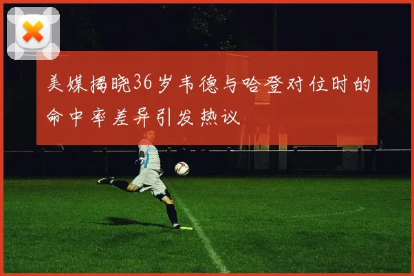 美媒揭晓36岁韦德与哈登对位时的命中率差异引发热议