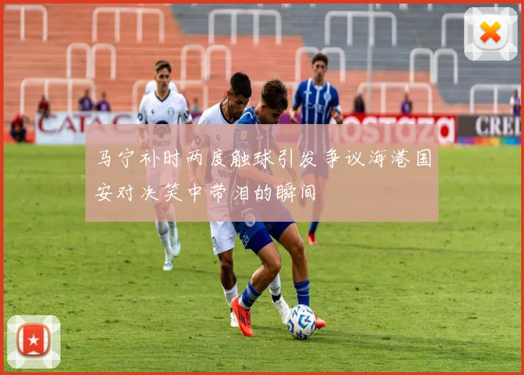 马宁补时两度触球引发争议海港国安对决笑中带泪的瞬间