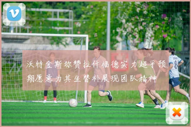 沃特金斯称赞拉什福德实力超乎预期愿意为其坐替补展现团队精神