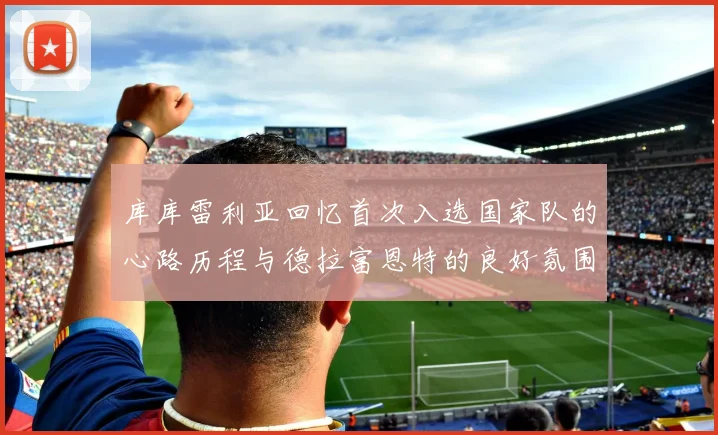 库库雷利亚回忆首次入选国家队的心路历程与德拉富恩特的良好氛围