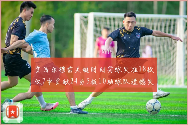 贾马尔穆雷关键时刻罚球失准18投仅7中贡献24分5板10助球队遗憾失平
